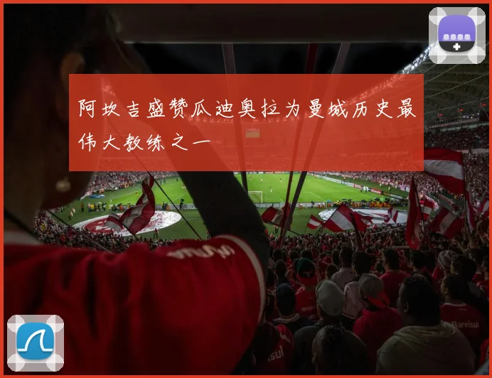 阿坎吉盛赞瓜迪奥拉为曼城历史最伟大教练之一