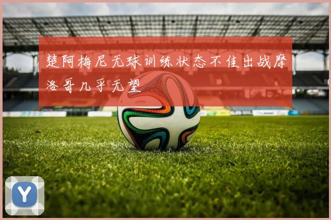 楚阿梅尼无球训练状态不佳出战摩洛哥几乎无望