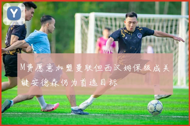 M费愿意加盟曼联但西汉姆保级成关键安德森仍为首选目标