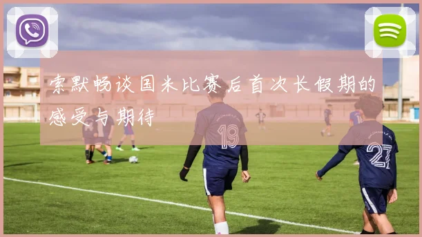 索默畅谈国米比赛后首次长假期的感受与期待