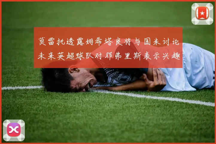 莫雷托透露姆希塔良将与国米讨论未来英超球队对邓弗里斯表示兴趣
