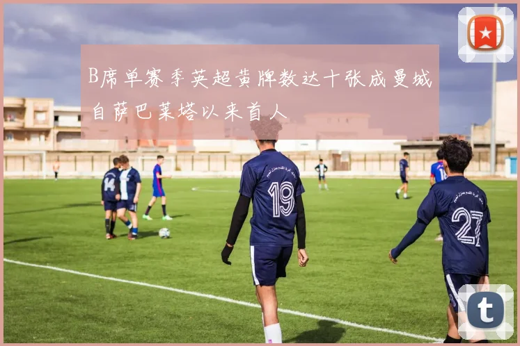 B席单赛季英超黄牌数达十张成曼城自萨巴莱塔以来首人