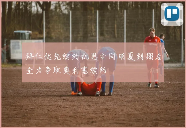 拜仁优先续约凯恩合同明夏到期后全力争取奥利塞续约