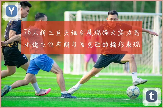 76人新三巨头组合展现强大实力恩比德杰伦布朗与马克西的精彩表现引发期待