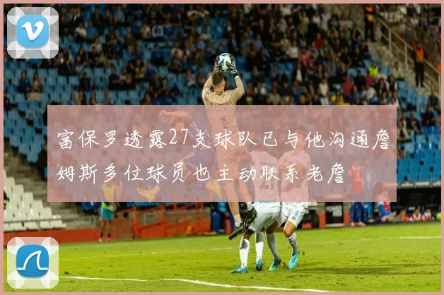富保罗透露27支球队已与他沟通詹姆斯多位球员也主动联系老詹