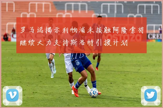 罗马诺揭示利物浦未接触阿隆索将继续大力支持斯洛特引援计划