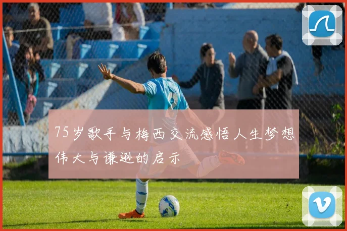 75岁歌手与梅西交流感悟人生梦想伟大与谦逊的启示