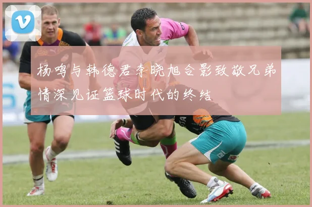 杨鸣与韩德君李晓旭合影致敬兄弟情深见证篮球时代的终结