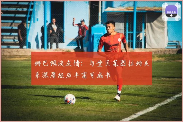 姆巴佩谈友情：与登贝莱图拉姆关系深厚经历丰富可成书