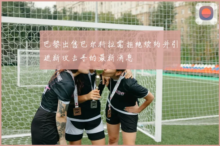 巴黎出售巴尔科拉需拒绝续约并引进新攻击手的最新消息