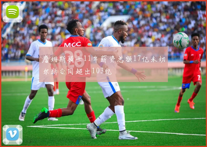 詹姆斯骑士11年薪资总额17亿米切尔新合同超出103亿