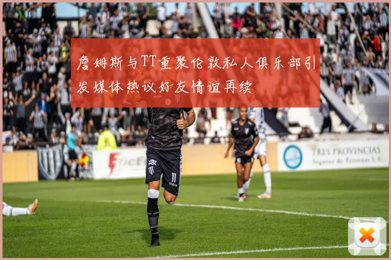 詹姆斯与TT重聚伦敦私人俱乐部引发媒体热议好友情谊再续