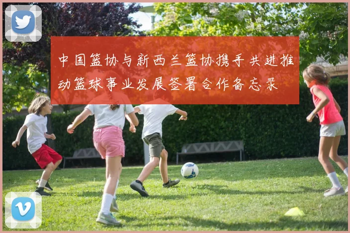 中国篮协与新西兰篮协携手共进推动篮球事业发展签署合作备忘录