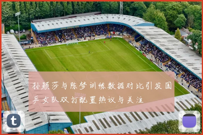 孙颖莎与陈梦训练数据对比引发国乒女队双打配置热议与关注