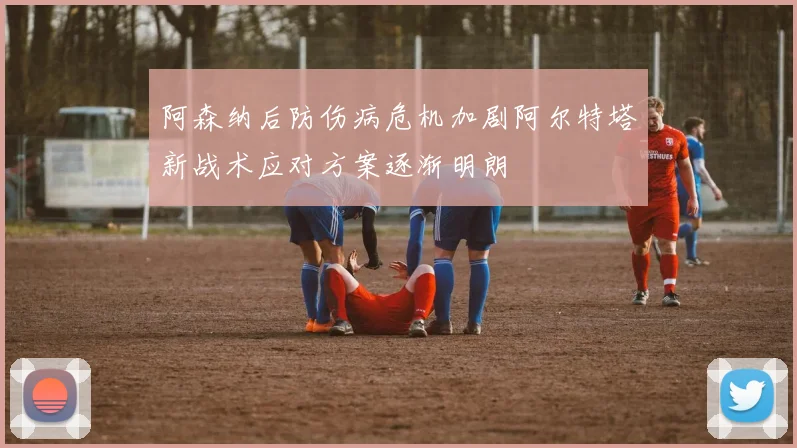 阿森纳后防伤病危机加剧阿尔特塔新战术应对方案逐渐明朗