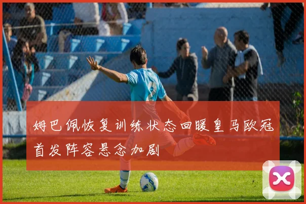 姆巴佩恢复训练状态回暖皇马欧冠首发阵容悬念加剧