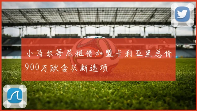 小马尔蒂尼租借加盟卡利亚里总价900万欧含买断选项