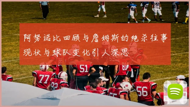 阿努诺比回顾与詹姆斯的绝杀往事现状与球队变化引人深思